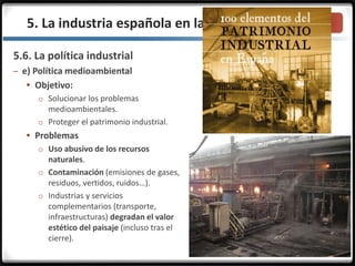 3.3.
5.6. La política industrial
– e) Política medioambiental
 Objetivo:
o Solucionar los problemas
medioambientales.
o Proteger el patrimonio industrial.
 Problemas
o Uso abusivo de los recursos
naturales.
o Contaminación (emisiones de gases,
residuos, vertidos, ruidos…).
o Industrias y servicios
complementarios (transporte,
infraestructuras) degradan el valor
estético del paisaje (incluso tras el
cierre).
5. La industria española en la actualidad
 