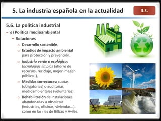 3.3.
5.6. La política industrial
– e) Política medioambiental
 Soluciones
o Desarrollo sostenible.
o Estudios de impacto ambiental
para protección y prevención.
o Industria verde o ecológica:
tecnologías limpias (ahorro de
recursos, reciclaje, mejor imagen
pública..).
o Medidas correctoras: cuotas
(obligatorias) o auditorías
medioambientales (voluntarias).
o Rehabilitación de instalaciones
abandonadas u obsoletas
(industrias, oficinas, viviendas…),
como en las rías de Bilbao y Avilés.
5. La industria española en la actualidad
 