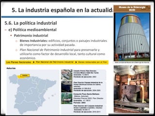 3.3.
5.6. La política industrial
– e) Política medioambiental
 Patrimonio industrial
o Bienes Industriales: edificios, conjuntos o paisajes industriales
de importancia por su actividad pasada.
o Plan Nacional de Patrimonio Industrial para preservarlo y
utilizarlo como factor de desarrollo local, tanto cultural como
económico.
5. La industria española en la actualidad
 