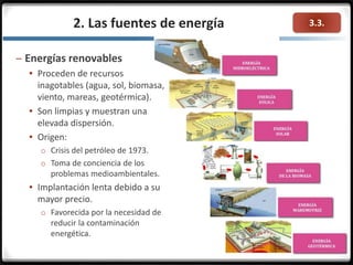 3.3.2. Las fuentes de energía
– Energías renovables
 Proceden de recursos
inagotables (agua, sol, biomasa,
viento, mareas, geotérmica).
 Son limpias y muestran una
elevada dispersión.
 Origen:
o Crisis del petróleo de 1973.
o Toma de conciencia de los
problemas medioambientales.
 Implantación lenta debido a su
mayor precio.
o Favorecida por la necesidad de
reducir la contaminación
energética.
 