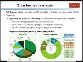 3.3.2. Las fuentes de energía
– Política energética marcada por UE, la realiza el Estado y participan las CC.AA.
– Objetivos:
 Seguridad en el abastecimiento para aminorar la dependencia externa.
o Se diversifica la procedencia de las importaciones.
o Se impulsa el desarrollo de energías autóctonas y renovables.
o Se extienden las redes transeuropeas de gas y electricidad.
 