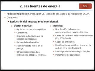 3.3.2. Las fuentes de energía
– Política energética marcada por UE, la realiza el Estado y participan las CC.AA.
– Objetivos:
 Reducción del impacto medioambiental.
o Efectos negativos:
 Agota los recursos energéticos.
 Contamina.
 Residuos radiactivos que es
necesario almacenar.
 Reduce la biodiversidad.
 Fuerte impacto visual en el
paisaje.
 Otros riesgos: incendios,
explosiones, escapes, roturas...
o Medidas:
 Disminución del consumo:
concienciación + mayor eficiencia.
 Cierre de centrales más contaminantes
(23, 2008-2015).
 Cupos de emisiones.
 Reutilización de residuos (escorias de
carbón en la construcción).
 Investigación en tecnologías limpias.
 Incremento de seguridad.
 