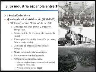 3.3.3. La industria española entre 1855 y 1975
3.1. Evolución histórica
– a) Inicios de la industrialización (1855-1900).
 “Retraso”, incluso “fracaso” de la 1ª RI.
o Limitadas materias primas y productos
energéticos.
o Escaso espíritu de empresa (dominio de la
tierra).
o Poco capital disponible (inversión en tierra;
Estado endeudado).
o Demanda de productos industriales
limitada.
o Atraso y dependencia tecnológica.
o Situación exterior desfavorable.
o Política industrial inadecuada:
 Intereses industriales en manos foráneas (ej.
ferrocarril y minería).
 Proteccionismo (desde 1890).
 