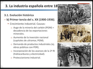 3.3.3. La industria española entre 1855 y 1975
3.1. Evolución histórica
– b) Primer tercio del s. XX (1900-1936).
 Crecimiento industrial. Causas:
o Auge de la minería del carbón (PGM) =
decadencia de las exportaciones
minerales.
o Aumento de la inversión nacional
(capitales de ultramar, PGM).
o Demanda de productos industriales (ej.
obras públicas con PDR).
o Incorporación de los avances de la 2ª RI
(hidrocarburos y electricidad).
o Proteccionismo industrial.
 