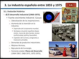 3.3.3. La industria española entre 1855 y 1975
3.1. Evolución histórica
– d) El desarrollo industrial (1960-1975).
 Fuerte crecimiento industrial. Causas:
o Liberalización de las importaciones.
o Aumento de la inversión en la
industria:
 Expansión de la economía mundial.
 Ventajosa situación española (bajos
costes, mano de obra barata, escasa
conflictividad, política favorable).
 Capitales del turismo, emigrantes e
inversores privados.
o Demanda de productos industriales.
o Mejoras técnicas.
o Bajo precio de la energía.
o Fomento estatal: Planes de Desarrollo
(1964-1967, 1968-1971, 1972-1975).
 