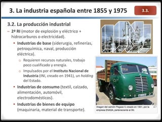 3.3.
3.2. La producción industrial
– 2ª RI (motor de explosión y eléctrico +
hidrocarburos o electricidad).
 Industrias de base (siderurgia, refinerías,
petroquímica, naval, producción
eléctrica).
o Requieren recursos naturales, trabajo
poco cualificado y energía.
o Impulsados por el Instituto Nacional de
Industria (INI, creado en 1941), un holding
del Estado.
 Industrias de consumo (textil, calzado,
alimentación, automóvil,
electrodomésticos).
 Industrias de bienes de equipo
(maquinaria, material de transporte).
3. La industria española entre 1855 y 1975
 