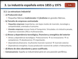 3.3.
3.3. La estructura industrial
– a) Producción dual
 Pequeñas fábricas tradicionales VS fordismo en grandes fábricas.
– b) Tamaño de empresas contrastado
 Pequeñas empresas mayoritarias, con bajos niveles de inversión, tecnología y
competitividad, orientada al consumo.
 Grandes empresas escasas hasta el franquismo. Vinculadas a la industria pesada,
empresas nacionales (INI) o multinacionales.
– c) Atraso y dependencia tecnológica, financiera y energética del exterior
 Atraso y dependencia tecnológica. Proteccionismo  no innovaciones  no
competencia  obsolescencia  importación.
 Dependencia financiera. Insuficiente inversión nacional  inversión exterior.
 Dependencia energética. Escasa producción nacional de carbón e hidrocarburos.
– d) Mano de obra abundante y poco cualificada.
– Consecuencia: España se industrializó pero en una posición periférica.
3. La industria española entre 1855 y 1975
 