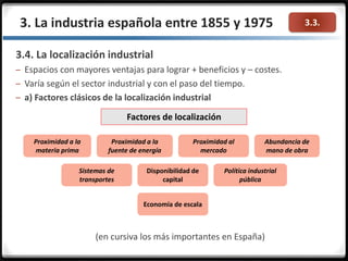 3.3.3. La industria española entre 1855 y 1975
3.4. La localización industrial
– Espacios con mayores ventajas para lograr + beneficios y – costes.
– Varía según el sector industrial y con el paso del tiempo.
– a) Factores clásicos de la localización industrial
(en cursiva los más importantes en España)
Factores de localización
Proximidad a la
materia prima
Proximidad a la
fuente de energía
Proximidad al
mercado
Abundancia de
mano de obra
Sistemas de
transportes
Disponibilidad de
capital
Política industrial
pública
Economía de escala
 