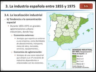 3.3.3. La industria española entre 1855 y 1975
3.4. La localización industrial
– b) Tendencia a la concentración
espacial
 Durante 1855-1975 en grandes
aglomeraciones urbano-
industriales, donde hay:
o Economías externas:
 Ventajas que reporta un entorno
a una empresa, como facilidades
de abastecimiento, transporte,
mano de obra, mercados,
servicios, equipamientos…
o Economías de aglomeración:
 Ventajas de una zona industrial
que atraen a un nº creciente de
industrias dependientes o
relacionadas con las existentes.
 