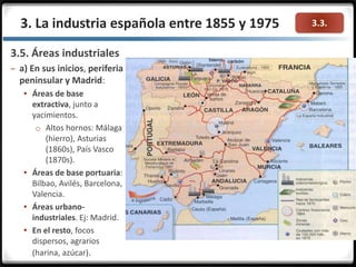 3.3.3. La industria española entre 1855 y 1975
3.5. Áreas industriales
– a) En sus inicios, periferia
peninsular y Madrid:
 Áreas de base
extractiva, junto a
yacimientos.
o Altos hornos: Málaga
(hierro), Asturias
(1860s), País Vasco
(1870s).
 Áreas de base portuaria:
Bilbao, Avilés, Barcelona,
Valencia.
 Áreas urbano-
industriales. Ej: Madrid.
 En el resto, focos
dispersos, agrarios
(harina, azúcar).
 