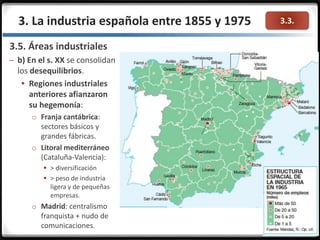 3.3.3. La industria española entre 1855 y 1975
3.5. Áreas industriales
– b) En el s. XX se consolidan
los desequilibrios.
 Regiones industriales
anteriores afianzaron
su hegemonía:
o Franja cantábrica:
sectores básicos y
grandes fábricas.
o Litoral mediterráneo
(Cataluña-Valencia):
 > diversificación
 > peso de industria
ligera y de pequeñas
empresas.
o Madrid: centralismo
franquista + nudo de
comunicaciones.
 