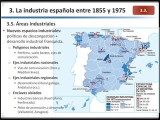 3.3.3. La industria española entre 1855 y 1975
3.5. Áreas industriales
 Nuevos espacios industriales:
políticas de descongestión +
desarrollo industrial franquista.
o Polígonos industriales
 Periferia, suelo barato, ejes de
comunicación.
o Ejes industriales nacionales
 Vías de comunicación (Ebro y
Mediterráneo).
o Ejes industriales regionales
 Desarrollismo (litoral gallego,
Andalucía occ.).
o Enclaves aislados
 Industrias básicas (Puertollano,
Ponferrada)
 Polos de promoción o desarrollo
(Valladolid, Zaragoza).
 