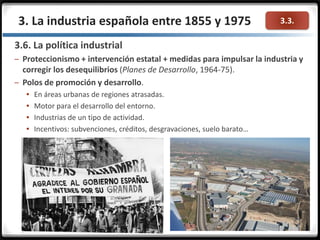 3.3.3. La industria española entre 1855 y 1975
3.6. La política industrial
– Proteccionismo + intervención estatal + medidas para impulsar la industria y
corregir los desequilibrios (Planes de Desarrollo, 1964-75).
– Polos de promoción y desarrollo.
 En áreas urbanas de regiones atrasadas.
 Motor para el desarrollo del entorno.
 Industrias de un tipo de actividad.
 Incentivos: subvenciones, créditos, desgravaciones, suelo barato…
 