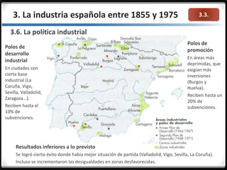 3.3.3. La industria española entre 1855 y 1975
3.6. La política industrial
Polos de
promoción
En áreas más
deprimidas, que
exigían más
inversiones
(Burgos y
Huelva).
Reciben hasta un
20% de
subvenciones.
Polos de
desarrollo
industrial
En ciudades con
cierta base
industrial (La
Coruña, Vigo,
Sevilla, Valladolid,
Zaragoza…).
Reciben hasta el
10% de
subvenciones.
Resultados inferiores a lo previsto
Se logró cierto éxito donde había mejor situación de partida (Valladolid, Vigo, Sevilla, La Coruña).
Incluso se incrementaron las desigualdades en zonas desfavorecidas.
 