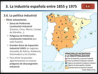 3.3.3. La industria española entre 1855 y 1975
3.6. La política industrial
– Otras actuaciones:
 Zonas de Preferente
Localización Industrial
(Cáceres, Cinca, Mieres, Campo
de Gibraltar…).
 Polígonos de Preferente
Localización Industrial (por
toda España).
 Grandes Áreas de Expansión
Industrial (GAEI) en regiones
atrasadas de Galicia, Andalucía,
Extremadura y las Castillas.
 Para aliviar las grandes
aglomeraciones se crearon
polígonos de descongestión
industrial.
 
