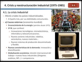 3.3.4. Crisis y reestructuración industrial (1975-1985)
4.1. La crisis industrial
– Afectó a todos los países industrializados.
 A España más, por sus debilidades estructurales.
– a) Causas externas (economía mundial):
 Encarecimiento de la energía: (petróleo desde 1973).
 3ª RI, que conllevó:
o Innovaciones tecnológicas: microelectrónica,
informática y telecomunicaciones.
o Nuevos sectores industriales: robótica,
aeronáutica, nuevos materiales…
o Nuevos sistemas de producción descentralizada
y flexible.
 Nuevas características de la demanda: innovación y
diversificación.
 Globalización económica: división internacional del
trabajo + nuevos focos industriales (Dragones
asiáticos, NPI…) = competencia.
 