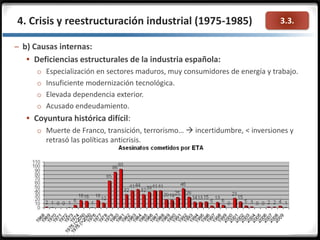 3.3.4. Crisis y reestructuración industrial (1975-1985)
– b) Causas internas:
 Deficiencias estructurales de la industria española:
o Especialización en sectores maduros, muy consumidores de energía y trabajo.
o Insuficiente modernización tecnológica.
o Elevada dependencia exterior.
o Acusado endeudamiento.
 Coyuntura histórica difícil:
o Muerte de Franco, transición, terrorismo…  incertidumbre, < inversiones y
retrasó las políticas anticrisis.
 