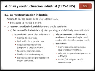 3.3.4. Crisis y reestructuración industrial (1975-1985)
4.2. La reestructuración industrial
– Adoptada por los países de la OCDE desde 1975.
 En España se retrasa a los 80.
– La reestructuración industrial tiene una doble vertiente:
 a) Reconversión industrial = ajustes para lograr viabilidad y competitividad.
o Actuaciones: ajuste oferta-demanda.
 Cierres de empresas.
 Reducción de la producción.
 Regulaciones de plantilla
(despidos o prejubilaciones).
 Saneamiento financiero.
 Modernización tecnológica.
 Especialización en productos con
mayor demanda.
o Afecta a sectores tradicionales o
maduros: siderometalurgia, naval,
equipo eléctrico-electrónico, textil…
o Resultados:
 Fuerte reducción de empleo
(superó las previsiones).
 Afectó a las grandes empresas, no
a PYMES.
 La CEE/UE obligó a una 2ª
reconversión.
 