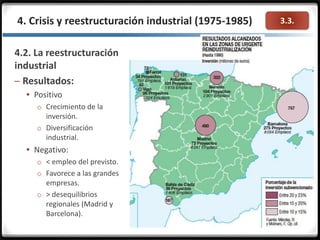 3.3.4. Crisis y reestructuración industrial (1975-1985)
4.2. La reestructuración
industrial
– Resultados:
 Positivo
o Crecimiento de la
inversión.
o Diversificación
industrial.
 Negativo:
o < empleo del previsto.
o Favorece a las grandes
empresas.
o > desequilibrios
regionales (Madrid y
Barcelona).
 