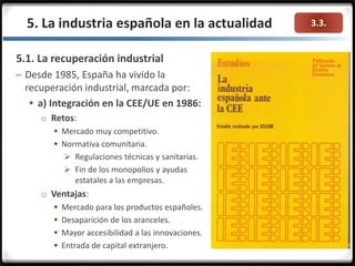 3.3.5. La industria española en la actualidad
5.1. La recuperación industrial
– Desde 1985, España ha vivido la
recuperación industrial, marcada por:
 a) Integración en la CEE/UE en 1986:
o Retos:
 Mercado muy competitivo.
 Normativa comunitaria.
 Regulaciones técnicas y sanitarias.
 Fin de los monopolios y ayudas
estatales a las empresas.
o Ventajas:
 Mercado para los productos españoles.
 Desaparición de los aranceles.
 Mayor accesibilidad a las innovaciones.
 Entrada de capital extranjero.
 