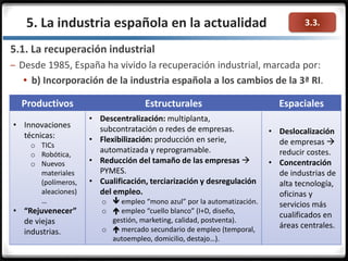 3.3.5. La industria española en la actualidad
5.1. La recuperación industrial
– Desde 1985, España ha vivido la recuperación industrial, marcada por:
 b) Incorporación de la industria española a los cambios de la 3ª RI.
Productivos Estructurales Espaciales
• Innovaciones
técnicas:
o TICs
o Robótica,
o Nuevos
materiales
(polímeros,
aleaciones)
…
• “Rejuvenecer”
de viejas
industrias.
• Descentralización: multiplanta,
subcontratación o redes de empresas.
• Flexibilización: producción en serie,
automatizada y reprogramable.
• Reducción del tamaño de las empresas 
PYMES.
• Cualificación, terciarización y desregulación
del empleo.
o  empleo “mono azul” por la automatización.
o  empleo “cuello blanco” (I+D, diseño,
gestión, marketing, calidad, postventa).
o  mercado secundario de empleo (temporal,
autoempleo, domicilio, destajo…).
• Deslocalización
de empresas 
reducir costes.
• Concentración
de industrias de
alta tecnología,
oficinas y
servicios más
cualificados en
áreas centrales.
 
