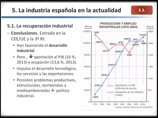 3.3.5. La industria española en la actualidad
5.1. La recuperación industrial
– Conclusiones. Entrada en la
CEE/UE y la 3ª RI:
 Han favorecido el desarrollo
industrial.
 Pero…  aportación al PIB (16 %,
2013) y ocupación (13,6 %, 2013).
 Impulsa el desarrollo tecnológico,
los servicios y las exportaciones.
 Persisten problemas productivos,
estructurales, territoriales y
medioambientales  política
industrial.
 