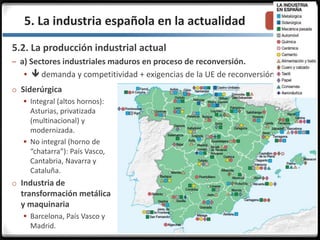 3.3.5. La industria española en la actualidad
5.2. La producción industrial actual
– a) Sectores industriales maduros en proceso de reconversión.
  demanda y competitividad + exigencias de la UE de reconversión.
o Siderúrgica
 Integral (altos hornos):
Asturias, privatizada
(multinacional) y
modernizada.
 No integral (horno de
“chatarra”): País Vasco,
Cantabria, Navarra y
Cataluña.
o Industria de
transformación metálica
y maquinaria
 Barcelona, País Vasco y
Madrid.
 