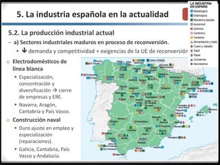 3.3.5. La industria española en la actualidad
5.2. La producción industrial actual
– a) Sectores industriales maduros en proceso de reconversión.
  demanda y competitividad + exigencias de la UE de reconversión.
o Electrodomésticos de
línea blanca
 Especialización,
concentración y
diversificación  cierre
de empresas y ERE.
 Navarra, Aragón,
Cantabria y País Vasco.
o Construcción naval
 Duro ajuste en empleo y
especialización
(reparaciones).
 Galicia, Cantabria, País
Vasco y Andalucía.
 