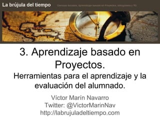 3. Aprendizaje basado en
Proyectos.
Herramientas para el aprendizaje y la
evaluación del alumnado.
Víctor Marín Navarro
Twitter: @VictorMarinNav
http://labrujuladeltiempo.com
 