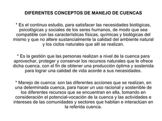 DIFERENTES CONCEPTOS DE MANEJO DE CUENCAS
* Es el continuo estudio, para satisfacer las necesidades biológicas,
psicológicas y sociales de los seres humanos, de modo que sea
compatible con las características físicas, químicas y biológicas del
mismo y que no altere sustancialmente la calidad del ambiente natural
y los ciclos naturales que allí se realizan.
* Es la gestión que las personas realizan a nivel de la cuenca para
aprovechar, proteger y conservar los recursos naturales que le ofrece
dicha cuenca, con el fin de obtener una producción óptima y sostenida
para lograr una calidad de vida acorde a sus necesidades.
* Manejo de cuenca: son las diferentes acciones que se realizan, en
una determinada cuenca, para hacer un uso racional y sostenible de
los diferentes recursos que se encuentran en ella, tomando en
consideración el potencial-vocación de la cuenca y las actividades e
intereses de las comunidades y sectores que habitan e interactúan en
la referida cuenca.
 