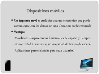 Dispositivos móviles
 Un dispositivo móvil es cualquier aparato electrónico que puede
comunicarse con los demás sin una ubicación predeterminada
 Ventajas:
-Movilidad: desaparecen las limitaciones de espacio y tiempo.
-Conectividad instantánea, sin necesidad de tiempo de espera.
-Aplicaciones personalizadas para cada usuario.
 