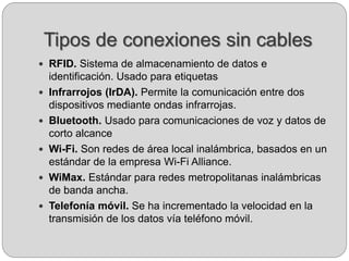 Tipos de conexiones sin cables
 RFID. Sistema de almacenamiento de datos e
identificación. Usado para etiquetas
 Infrarrojos (IrDA). Permite la comunicación entre dos
dispositivos mediante ondas infrarrojas.
 Bluetooth. Usado para comunicaciones de voz y datos de
corto alcance
 Wi-Fi. Son redes de área local inalámbrica, basados en un
estándar de la empresa Wi-Fi Alliance.
 WiMax. Estándar para redes metropolitanas inalámbricas
de banda ancha.
 Telefonía móvil. Se ha incrementado la velocidad en la
transmisión de los datos vía teléfono móvil.
 