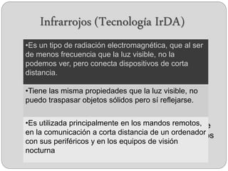 Infrarrojos (Tecnología IrDA)
 Es un tipo de radiación electromagnética, que al
ser de menos frecuencia que la luz visible, no la
podemos ver, pero conecta dispositivos de corta
distancia.
 Tiene las misma propiedades que la luz visible,
no puedo traspasar objetos sólidos pero sí
reflejarse.
 Es utilizada principalmente en los mandos
remotos, en la comunicación a corta distancia de
un ordenador con sus periféricos y en los equipos
de visión nocturna
•Es un tipo de radiación electromagnética, que al ser
de menos frecuencia que la luz visible, no la
podemos ver, pero conecta dispositivos de corta
distancia.
•Tiene las misma propiedades que la luz visible, no
puedo traspasar objetos sólidos pero sí reflejarse.
•Es utilizada principalmente en los mandos remotos,
en la comunicación a corta distancia de un ordenador
con sus periféricos y en los equipos de visión
nocturna
 