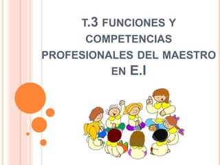 T.3 FUNCIONES Y
COMPETENCIAS
PROFESIONALES DEL MAESTRO
EN E.I
 