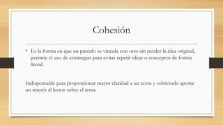 Cohesión
• Es la forma en que un párrafo se vincula con otro sin perder la idea original,
permite el uso de estrategias para evitar repetir ideas o conceptos de forma
literal.
Indispensable para proporcionar mayor claridad a un texto y sobretodo aporta
un interés al lector sobre el tema.
 