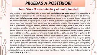 PRUEBAS A POSTERIORI
1era. Vía.- El movimiento y el motor inmóvil
«La primera y más manifiesta vía se toma del movimiento (ex parte motus). Es innegable y
consta por el testimonio de los sentidos que en este mundo hay algunas cosas que se mueven.
Ahora bien, todo lo que se mueve es movido por otro, ya que nada se mueve sino en cuanto está
en potencia respecto a aquello para lo que se mueve, pues mover requiere estar en acto, ya que
mover no es otra cosa que hacer pasar algo de la potencia al acto. Esto no puede hacerlo más
que lo que está en acto; por ejemplo, lo cálido en acto, como el fuego, hace al leño, que es cálido
en potencia, ser cálido en acto, y por esto lo mueve y altera. Pero no es posible que una cosa esté al
mismo tiempo en acto y en potencia respecto a lo mismo, sino sólo respecto a cosas diversas, pues lo
que es cálido en acto no puede ser al mismo tiempo cálido en potencia, sino frío en potencia. En
consecuencia, es imposible que algo sea, bajo el mismo respecto, motor y movido, esto es, que se
mueva a sí mismo. Por consiguiente, todo lo que se mueve se mueve por otro. Pero si aquello por lo
que se mueve es también movido, es necesario que se mueva por otro, y éste por otro. Pero aquí
no se puede proceder al infinito, porque entonces no habría un primer motor y, por consiguiente,
tampoco ningún otro motor, puesto que los motores segundos no mueven sino en cuanto son movidos
por el primero, como el báculo no se mueve más que siendo movido por la mano. Por tanto, es
necesario llegar a un primer motor que no sea movido por nadie, y por éste todos entienden a
Dios» (S.Th. I, q. 2, a. 3. )
 