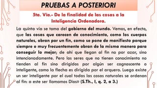 PRUEBAS A POSTERIORI
La quinta vía se toma del gobierno del mundo. Vemos, en efecto,
que las cosas que carecen de conocimiento, como los cuerpos
naturales, obran por un fin, como se pone de manifiesto porque
siempre o muy frecuentemente obran de la misma manera para
conseguir lo mejor; de ahí que llegan al fin no por azar, sino
intencionadamente. Pero los seres que no tienen conocimiento no
tienden al fin sino dirigidos por algún ser cognoscente o
inteligente, como la flecha es dirigida por el arquero. Luego existe
un ser inteligente por el cual todas las cosas naturales se ordenan
al fin: a este ser llamamos Dios» (S.Th., I, q. 2, a 3.)
5ta. Vía.- De la finalidad de las cosas a la
Inteligencia Ordenadora.
 