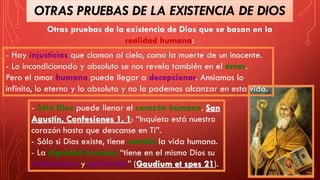 Otras pruebas de la existencia de Dios que se basan en la
realidad humana:
- Hay injusticias que claman al cielo, como la muerte de un inocente.
- Lo incondicionado y absoluto se nos revela también en el amor.
Pero el amor humano puede llegar a decepcionar. Ansiamos lo
infinito, lo eterno y lo absoluto y no lo podemos alcanzar en esta vida.
- Sólo Dios puede llenar el corazón humano. San
Agustín, Confesiones 1, 1: “Inquieto está nuestro
corazón hasta que descanse en Ti”.
- Sólo si Dios existe, tiene sentido la vida humana.
- La dignidad humana “tiene en el mismo Dios su
fundamento y perfección” (Gaudium et spes 21).
OTRAS PRUEBAS DE LA EXISTENCIA DE DIOS
 