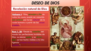 Revelación natural de Dios
Vaticano I: “Dios, principio y fin de
todas las cosas, puede ser conocido
con certeza por la luz natural de la
razón humana a partir de las cosas
creadas”.
Rom 1, 20: “Desde la creación del
mundo las perfecciones invisibles de
Dios -su eterno poder y su divini-
dad- se han hecho visibles a la inte-
ligencia a través de las cosas
creadas”.
DESEO DE DIOS
 