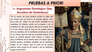 “En la mente de todo hombre existe la idea del
ser mayor que el cual no se puede pensar otro.
Pero este ser –Dios– ha de existir también en la
realidad. En efecto, existir en la mente y en la
realidad es más que existir sólo en la mente. Pero
si el ser mayor que el cual no se puede pensar
otro no existiera en la realidad, entonces no sería
el ser mayor que el cual no se puede pensar otro,
pues se podría pensar otro mayor, a saber, el
que, existiendo en la mente como el mayor que se
puede pensar, existiese también en la realidad.
Luego el ser mayor que el cual no se puede
pensar otro, existe en la mente y en la realidad.
Luego existe Dios”.
PRUEBAS A PRIORI
I.- Argumento Ontológico (San
Anselmo de Canterbury)
 