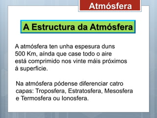 Atmósfera
A Estructura da Atmósfera
A atmósfera ten unha espesura duns
500 Km, aínda que case todo o aire
está comprimido nos vinte máis próximos
á superficie.
Na atmósfera pódense diferenciar catro
capas: Troposfera, Estratosfera, Mesosfera
e Termosfera ou Ionosfera.
 