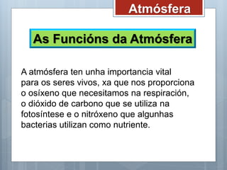 Atmósfera
As Funcións da Atmósfera
A atmósfera ten unha importancia vital
para os seres vivos, xa que nos proporciona
o osíxeno que necesitamos na respiración,
o dióxido de carbono que se utiliza na
fotosíntese e o nitróxeno que algunhas
bacterias utilizan como nutriente.
 