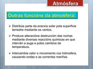 Atmósfera
Outras funcións da atmosfera:
 Distribúe parte da enerxía solar pola superficie
terrestre mediante os ventos.
 Produce alteracióne destrucción das rochas
mediante diversas reaccións químicas en que
intervén a auga e polos cambios de
temperatura.
 Intercambia calor e movemento cos hidrosfera,
causando ondas e as correntes mariñas.
 
