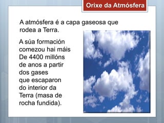 Orixe da Atmósfera
A atmósfera é a capa gaseosa que
rodea a Terra.
A súa formación
comezou hai máis
De 4400 millóns
de anos a partir
dos gases
que escaparon
do interior da
Terra (masa de
rocha fundida).
 