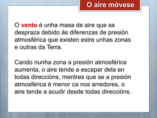 O aire móvese
O vento é unha masa de aire que se
despraza debido ás diferenzas de presión
atmosférica que existen estre unhas zonas
e outras da Terra.
Cando nunha zona a presión atmosférica
aumenta, o aire tende a escapar dela en
todas direccións, mentres que se a presión
atmosférica é menor ca nos arredores, o
aire tende a acudir desde todas direccións.
 