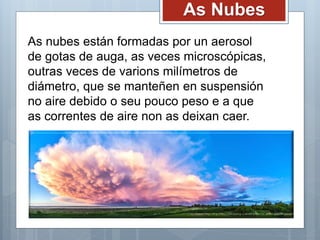 As Nubes
As nubes están formadas por un aerosol
de gotas de auga, as veces microscópicas,
outras veces de varions milímetros de
diámetro, que se manteñen en suspensión
no aire debido o seu pouco peso e a que
as correntes de aire non as deixan caer.
 