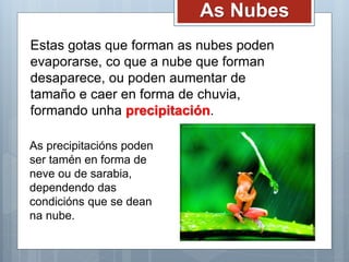 As Nubes
Estas gotas que forman as nubes poden
evaporarse, co que a nube que forman
desaparece, ou poden aumentar de
tamaño e caer en forma de chuvia,
formando unha precipitación.
As precipitacións poden
ser tamén en forma de
neve ou de sarabia,
dependendo das
condicións que se dean
na nube.
 