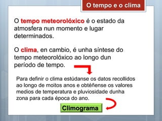 O tempo e o clima
O tempo meteorolóxico é o estado da
atmosfera nun momento e lugar
determinados.
O clima, en cambio, é unha síntese do
tempo meteorolóxico ao longo dun
período de tempo.
Para definir o clima estúdanse os datos recollidos
ao longo de moitos anos e obtéñense os valores
medios de temperatura e pluviosidade dunha
zona para cada época do ano.
Climograma
 