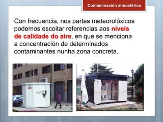 Contaminación atmosférica
Con frecuencia, nos partes meteorolóxicos
podemos escoitar referencias aos niveis
de calidade do aire, en que se menciona
a concentración de determinados
contaminantes nunha zona concreta.
 