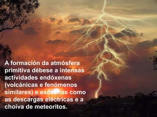 A formación da atmósfera
primitiva débese a intensas
actividades endóxenas
(volcánicas e fenómenos
similares) e exóxenas como
as descargas eléctricas e a
choiva de meteoritos.
 